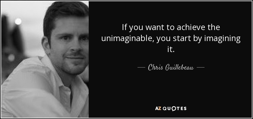 If you want to achieve the unimaginable, you start by imagining it. - Chris Guillebeau