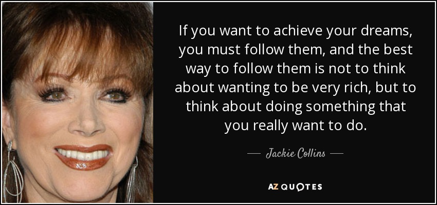 If you want to achieve your dreams, you must follow them, and the best way to follow them is not to think about wanting to be very rich, but to think about doing something that you really want to do. - Jackie Collins