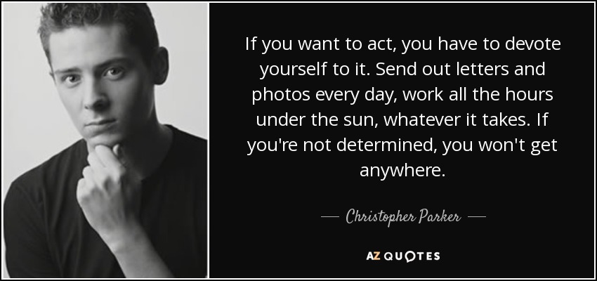 If you want to act, you have to devote yourself to it. Send out letters and photos every day, work all the hours under the sun, whatever it takes. If you're not determined, you won't get anywhere. - Christopher Parker