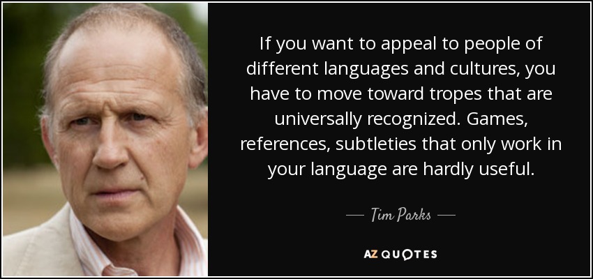 If you want to appeal to people of different languages and cultures, you have to move toward tropes that are universally recognized. Games, references, subtleties that only work in your language are hardly useful. - Tim Parks