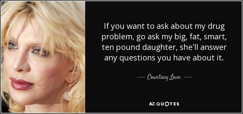If you want to ask about my drug problem, go ask my big, fat, smart, ten pound daughter, she'll answer any questions you have about it. - Courtney Love