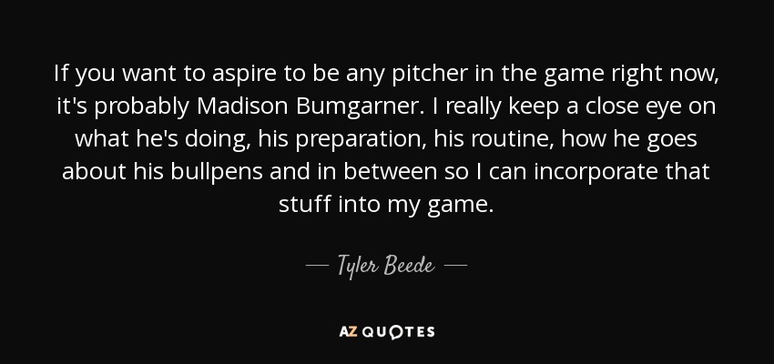 If you want to aspire to be any pitcher in the game right now, it's probably Madison Bumgarner. I really keep a close eye on what he's doing, his preparation, his routine, how he goes about his bullpens and in between so I can incorporate that stuff into my game. - Tyler Beede