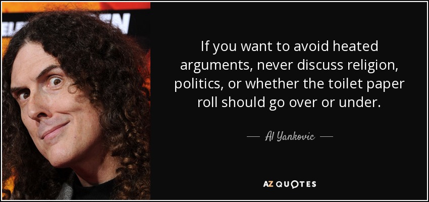 If you want to avoid heated arguments, never discuss religion, politics, or whether the toilet paper roll should go over or under. - Al Yankovic