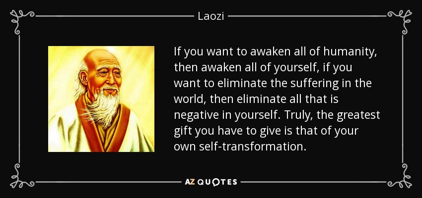 If you want to awaken all of humanity, then awaken all of yourself, if you want to eliminate the suffering in the world, then eliminate all that is negative in yourself. Truly, the greatest gift you have to give is that of your own self-transformation. - Laozi
