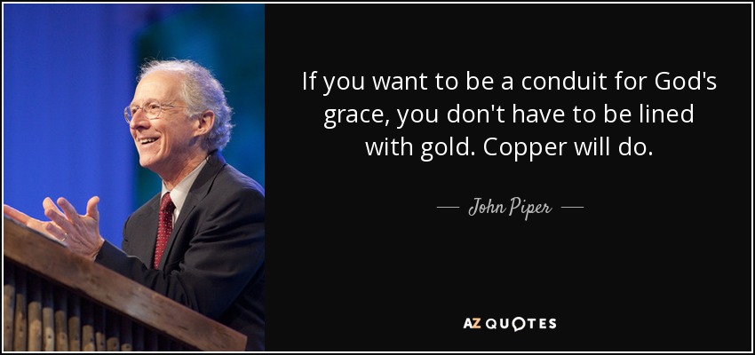 If you want to be a conduit for God's grace, you don't have to be lined with gold. Copper will do. - John Piper