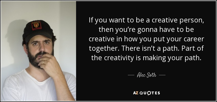 If you want to be a creative person, then you’re gonna have to be creative in how you put your career together. There isn’t a path. Part of the creativity is making your path. - Alec Soth