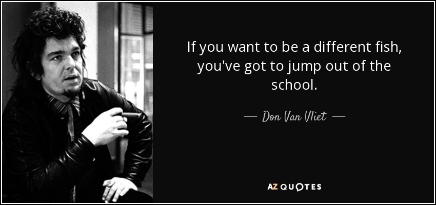 If you want to be a different fish, you've got to jump out of the school. - Don Van Vliet