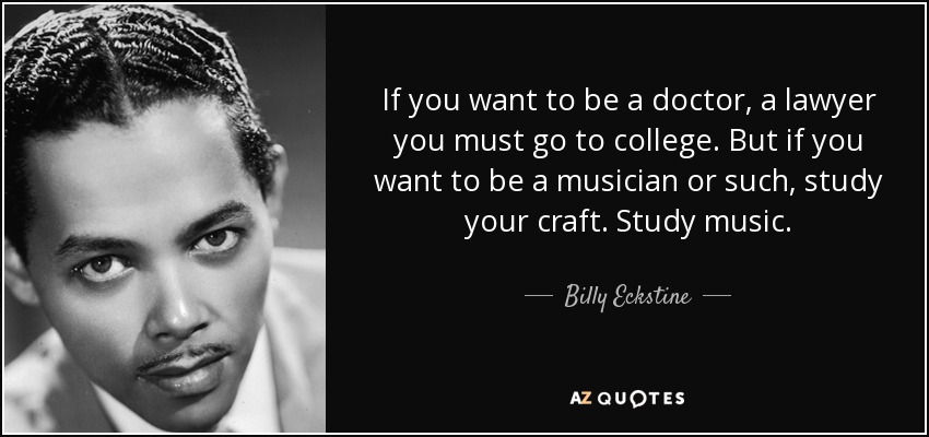 If you want to be a doctor, a lawyer you must go to college. But if you want to be a musician or such, study your craft. Study music. - Billy Eckstine
