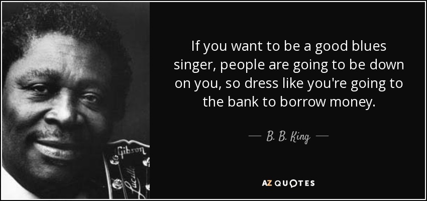 If you want to be a good blues singer, people are going to be down on you, so dress like you're going to the bank to borrow money. - B. B. King