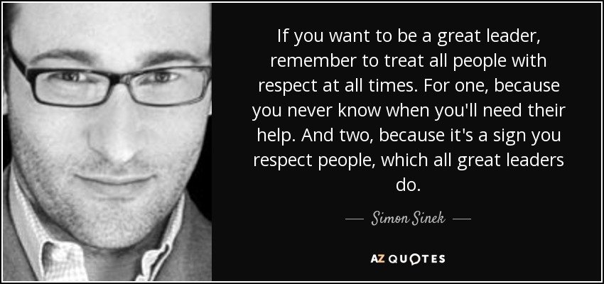 If you want to be a great leader, remember to treat all people with respect at all times. For one, because you never know when you'll need their help. And two, because it's a sign you respect people, which all great leaders do. - Simon Sinek