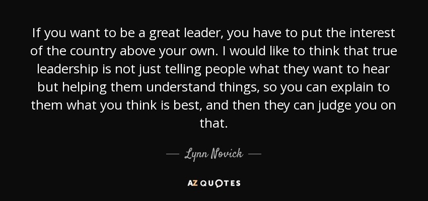 If you want to be a great leader, you have to put the interest of the country above your own. I would like to think that true leadership is not just telling people what they want to hear but helping them understand things, so you can explain to them what you think is best, and then they can judge you on that. - Lynn Novick