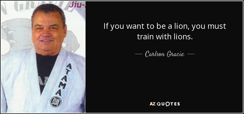 If you want to be a lion, you must train with lions. - Carlson Gracie