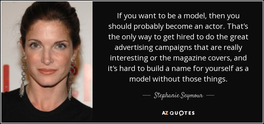 If you want to be a model, then you should probably become an actor. That's the only way to get hired to do the great advertising campaigns that are really interesting or the magazine covers, and it's hard to build a name for yourself as a model without those things. - Stephanie Seymour