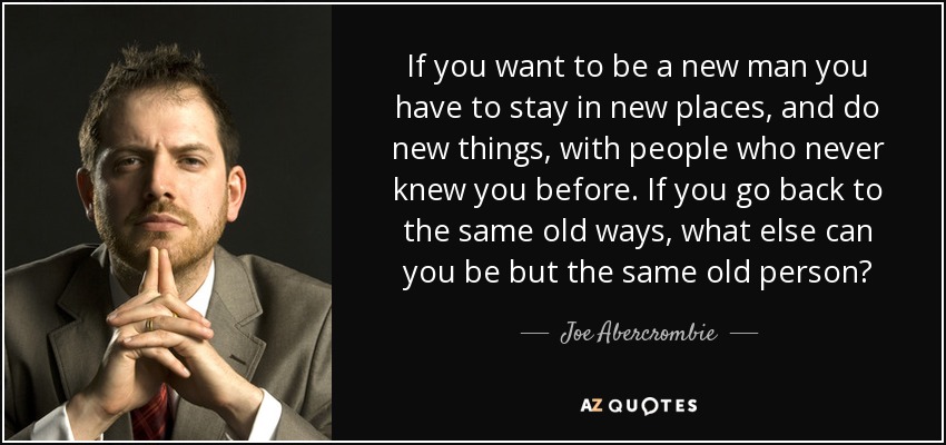 If you want to be a new man you have to stay in new places, and do new things, with people who never knew you before. If you go back to the same old ways, what else can you be but the same old person? - Joe Abercrombie