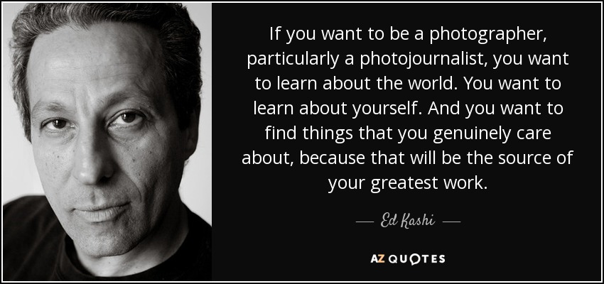 If you want to be a photographer, particularly a photojournalist , you want to learn about the world. You want to learn about yourself. And you want to find things that you genuinely care about, because that will be the source of your greatest work. - Ed Kashi