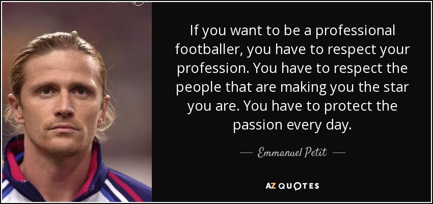 If you want to be a professional footballer, you have to respect your profession. You have to respect the people that are making you the star you are. You have to protect the passion every day. - Emmanuel Petit