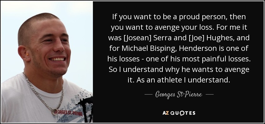 If you want to be a proud person, then you want to avenge your loss. For me it was [Josean] Serra and [Joe] Hughes, and for Michael Bisping, Henderson is one of his losses - one of his most painful losses. So I understand why he wants to avenge it. As an athlete I understand. - Georges St-Pierre