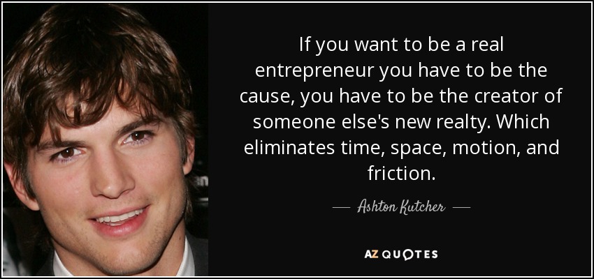 If you want to be a real entrepreneur you have to be the cause, you have to be the creator of someone else's new realty. Which eliminates time, space, motion, and friction. - Ashton Kutcher