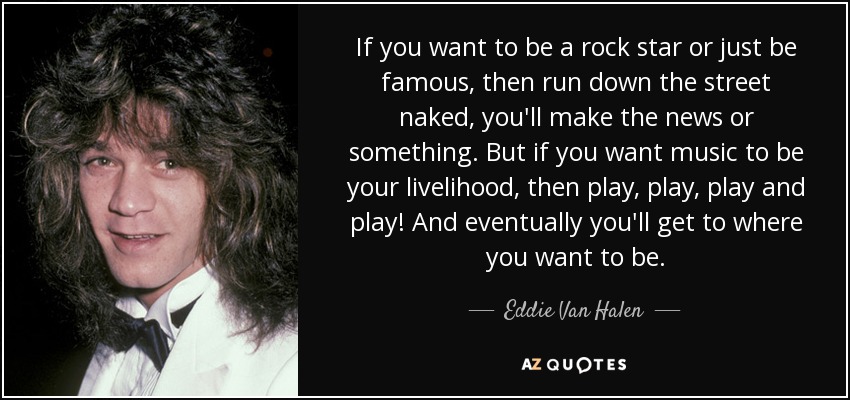 If you want to be a rock star or just be famous, then run down the street naked, you'll make the news or something. But if you want music to be your livelihood, then play, play, play and play! And eventually you'll get to where you want to be. - Eddie Van Halen