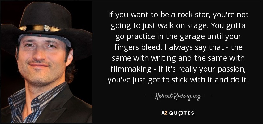 If you want to be a rock star, you're not going to just walk on stage. You gotta go practice in the garage until your fingers bleed. I always say that - the same with writing and the same with filmmaking - if it's really your passion, you've just got to stick with it and do it. - Robert Rodriguez