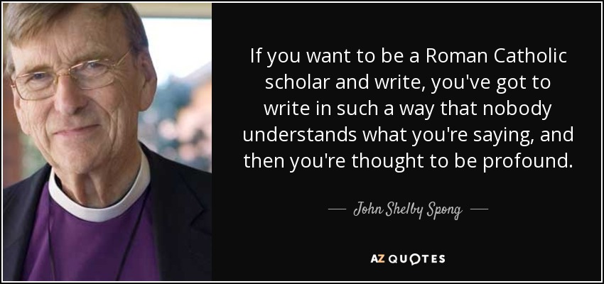 If you want to be a Roman Catholic scholar and write, you've got to write in such a way that nobody understands what you're saying, and then you're thought to be profound. - John Shelby Spong