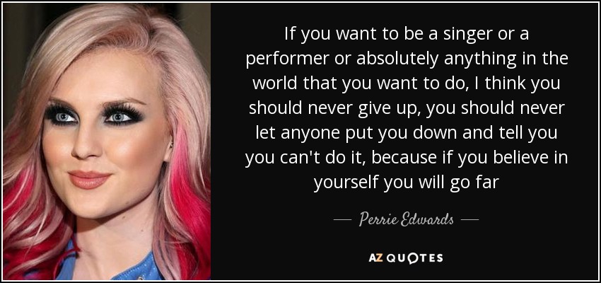 If you want to be a singer or a performer or absolutely anything in the world that you want to do, I think you should never give up, you should never let anyone put you down and tell you you can't do it, because if you believe in yourself you will go far - Perrie Edwards