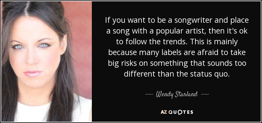 If you want to be a songwriter and place a song with a popular artist, then it's ok to follow the trends. This is mainly because many labels are afraid to take big risks on something that sounds too different than the status quo. - Wendy Starland