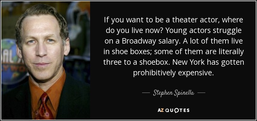 If you want to be a theater actor, where do you live now? Young actors struggle on a Broadway salary. A lot of them live in shoe boxes; some of them are literally three to a shoebox. New York has gotten prohibitively expensive. - Stephen Spinella