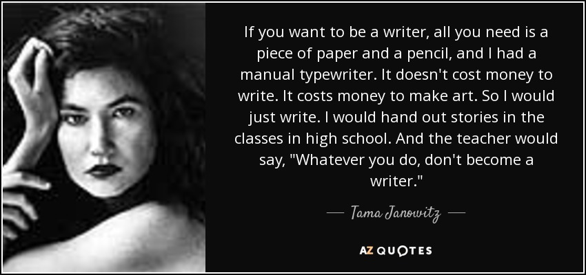 If you want to be a writer, all you need is a piece of paper and a pencil, and I had a manual typewriter. It doesn't cost money to write. It costs money to make art. So I would just write. I would hand out stories in the classes in high school. And the teacher would say, 