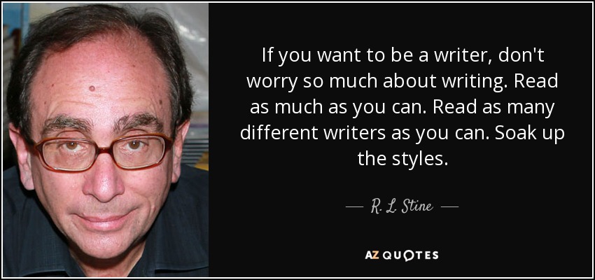 If you want to be a writer, don't worry so much about writing. Read as much as you can. Read as many different writers as you can. Soak up the styles. - R. L. Stine