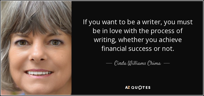 If you want to be a writer, you must be in love with the process of writing, whether you achieve financial success or not. - Cinda Williams Chima