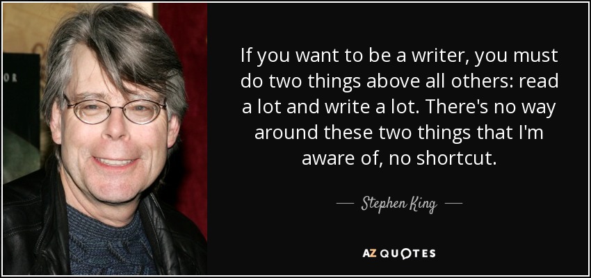 If you want to be a writer, you must do two things above all others: read a lot and write a lot. There's no way around these two things that I'm aware of, no shortcut. - Stephen King