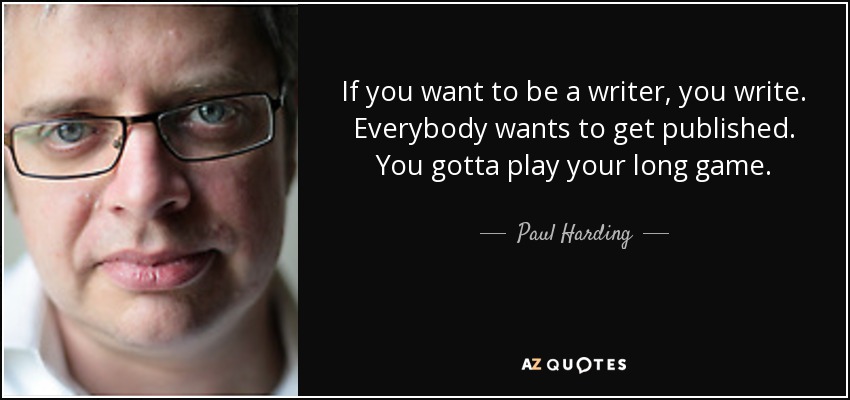 If you want to be a writer, you write. Everybody wants to get published. You gotta play your long game. - Paul Harding