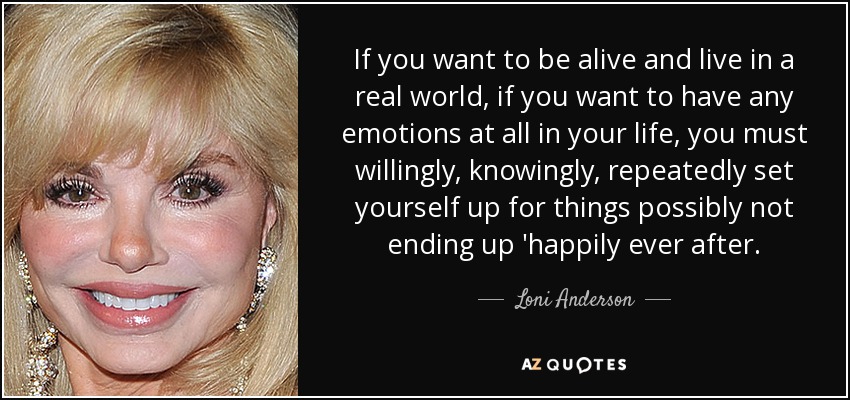 If you want to be alive and live in a real world, if you want to have any emotions at all in your life, you must willingly, knowingly, repeatedly set yourself up for things possibly not ending up 'happily ever after. - Loni Anderson