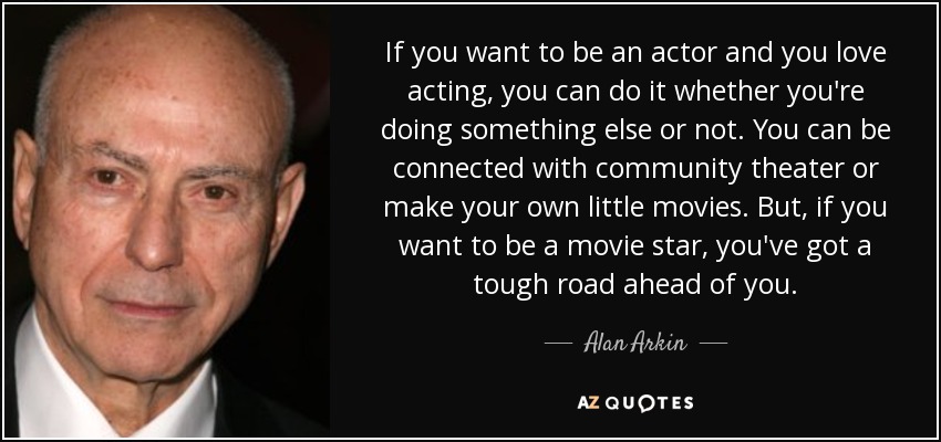 If you want to be an actor and you love acting, you can do it whether you're doing something else or not. You can be connected with community theater or make your own little movies. But, if you want to be a movie star, you've got a tough road ahead of you. - Alan Arkin