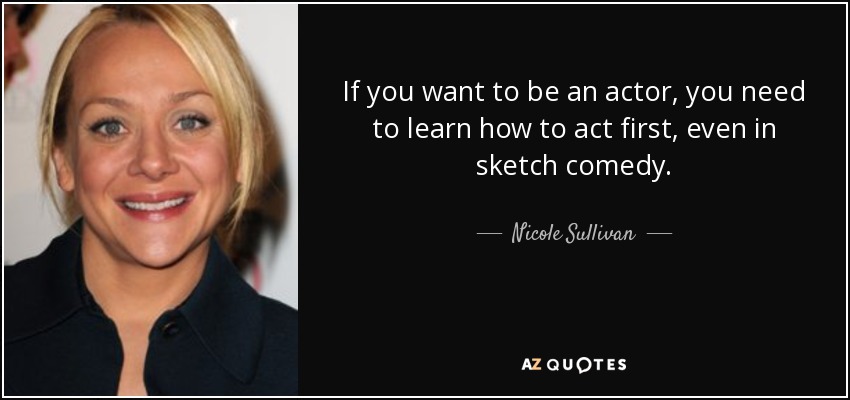 If you want to be an actor, you need to learn how to act first, even in sketch comedy. - Nicole Sullivan