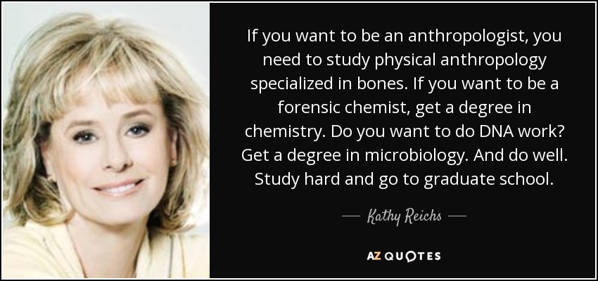 If you want to be an anthropologist, you need to study physical anthropology specialized in bones. If you want to be a forensic chemist, get a degree in chemistry. Do you want to do DNA work? Get a degree in microbiology. And do well. Study hard and go to graduate school. - Kathy Reichs