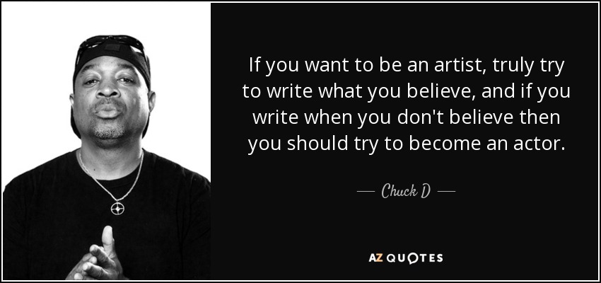 If you want to be an artist, truly try to write what you believe, and if you write when you don't believe then you should try to become an actor. - Chuck D