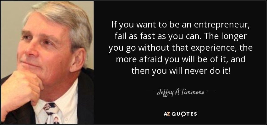 If you want to be an entrepreneur, fail as fast as you can. The longer you go without that experience, the more afraid you will be of it, and then you will never do it! - Jeffry A Timmons