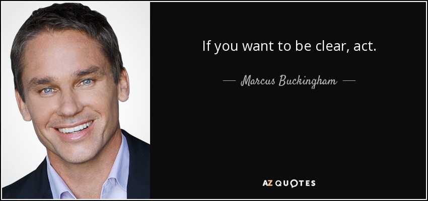 If you want to be clear, act. - Marcus Buckingham