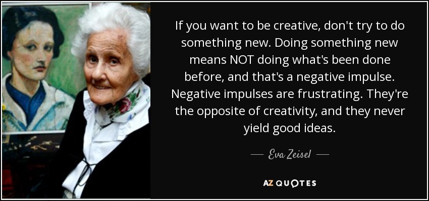 If you want to be creative, don't try to do something new. Doing something new means NOT doing what's been done before, and that's a negative impulse. Negative impulses are frustrating. They're the opposite of creativity, and they never yield good ideas. - Eva Zeisel