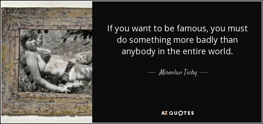 If you want to be famous, you must do something more badly than anybody in the entire world. - Miroslav Tichy