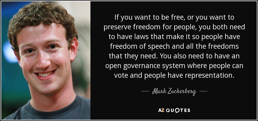 If you want to be free, or you want to preserve freedom for people, you both need to have laws that make it so people have freedom of speech and all the freedoms that they need. You also need to have an open governance system where people can vote and people have representation. - Mark Zuckerberg