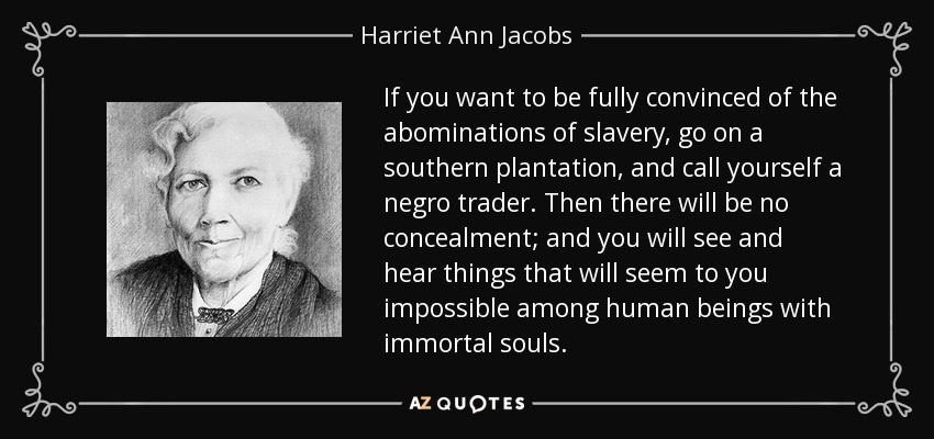 If you want to be fully convinced of the abominations of slavery, go on a southern plantation, and call yourself a negro trader. Then there will be no concealment; and you will see and hear things that will seem to you impossible among human beings with immortal souls. - Harriet Ann Jacobs