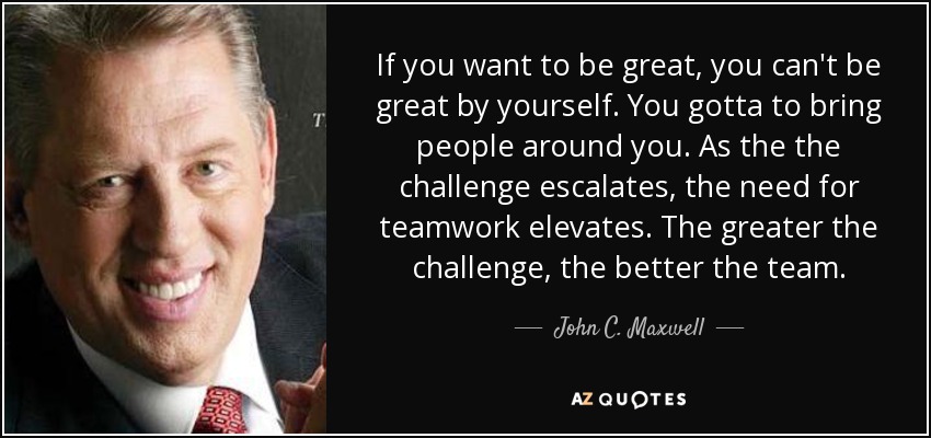 If you want to be great, you can't be great by yourself. You gotta to bring people around you. As the the challenge escalates, the need for teamwork elevates. The greater the challenge, the better the team. - John C. Maxwell
