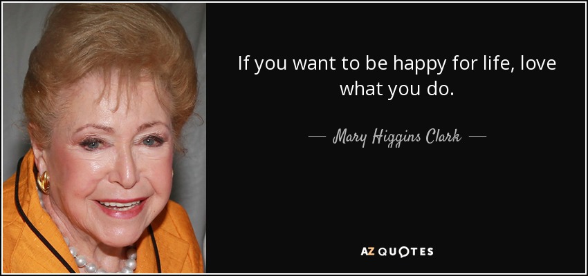 If you want to be happy for life, love what you do. - Mary Higgins Clark