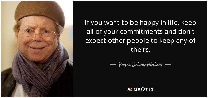 If you want to be happy in life, keep all of your commitments and don't expect other people to keep any of theirs. - Roger Delano Hinkins