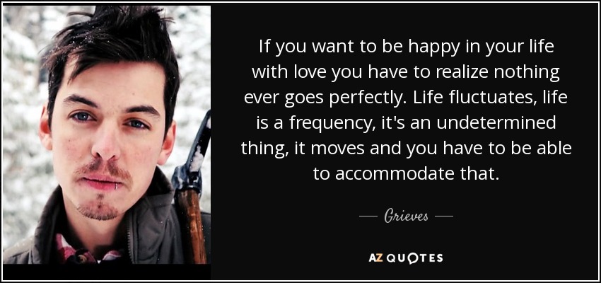 If you want to be happy in your life with love you have to realize nothing ever goes perfectly. Life fluctuates, life is a frequency, it's an undetermined thing, it moves and you have to be able to accommodate that. - Grieves