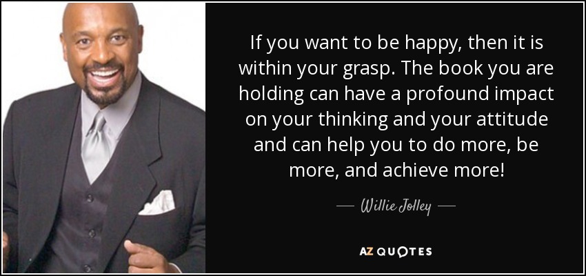 If you want to be happy, then it is within your grasp. The book you are holding can have a profound impact on your thinking and your attitude and can help you to do more, be more, and achieve more! - Willie Jolley