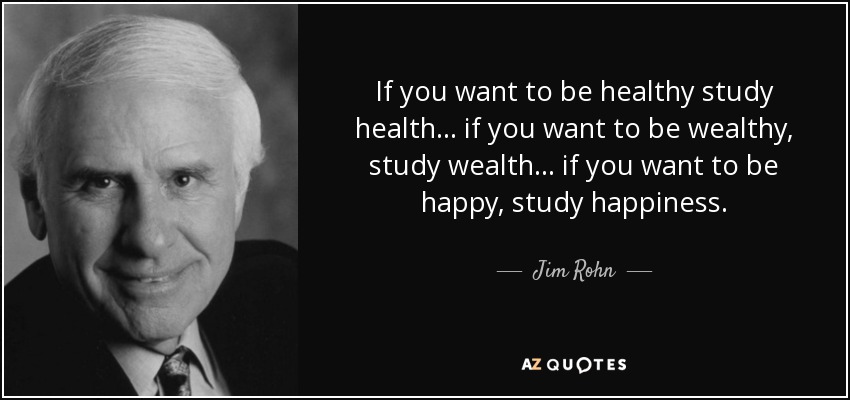 If you want to be healthy study health... if you want to be wealthy, study wealth... if you want to be happy, study happiness. - Jim Rohn